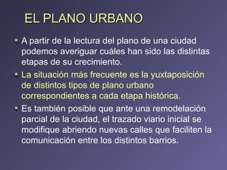 EL PLANO URBANO A partir de la lectura del plano de una ciudad podemos averiguar cuáles han sido las distintas etapas de su crecimiento. La situación más frecuente es la yuxtaposición de distintos tipos de plano urbano correspondientes a cada etapa histórica .  Es también posible que ante una remodelación parcial de la ciudad, el trazado viario inicial se modifique abriendo nuevas calles que faciliten la comunicación entre los distintos barrios. 