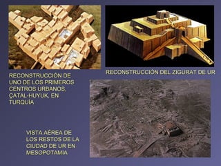 RECONSTRUCCIÓN DE UNO DE LOS PRIMEROS CENTROS URBANOS, ÇATAL-HUYUK, EN TURQUÍA  VISTA AÉREA DE LOS RESTOS DE LA CIUDAD DE UR EN MESOPOTAMIA RECONSTRUCCIÓN DEL ZIGURAT DE UR 