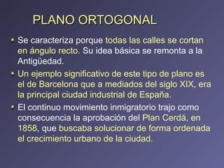 PLANO ORTOGONAL Se caracteriza porque  todas las calles se cortan en ángulo recto.  Su idea básica se remonta a la Antigüedad. Un ejemplo significativo de este tipo de plano es el de Barcelona que a mediados del siglo XIX, era la principal ciudad industrial de España.  El continuo movimiento inmigratorio trajo como consecuencia la aprobación del  Plan Cerdá, en 1858 , que  buscaba solucionar de forma ordenada el crecimiento urbano de la ciudad.  
