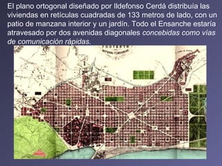 El plano ortogonal diseñado por Ildefonso Cerdá distribuía las viviendas en retículas cuadradas de 133 metros de lado, con un patio de manzana interior y un jardín. Todo el Ensanche estaría atravesado por dos avenidas diagonales  concebidas como vías de comunicación rápidas.   