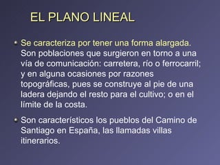 EL PLANO LINEAL Se caracteriza por tener una forma alargada.  Son poblaciones que surgieron en torno a una vía de comunicación: carretera, río o ferrocarril; y en alguna ocasiones por razones topográficas, pues se construye al pie de una ladera dejando el resto para el cultivo; o en el límite de la costa.  Son característicos los pueblos del Camino de Santiago en España, las llamadas villas itinerarios. 