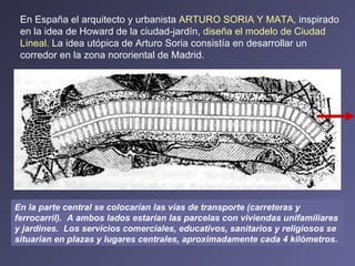 En España el arquitecto y urbanista  ARTURO SORIA Y MATA , inspirado en la idea de Howard de la ciudad-jardín,  diseña el modelo de Ciudad Lineal.  La idea utópica de Arturo Soria consistía en desarrollar un corredor en la zona nororiental de Madrid. En la parte central se colocarían las vías de transporte (carreteras y ferrocarril).  A ambos lados estarían las parcelas con viviendas unifamiliares y jardines.  Los servicios comerciales, educativos, sanitarios y religiosos se situarían en plazas y lugares centrales, aproximadamente cada 4 kilómetros.   