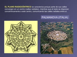EL PLANO RADIOCÉNTRICO  se caracteriza porque parte de sus calles convergen en un centro (calles radiales), mientras que el resto se disponen concéntricamente a este centro, comunicando las calles radiales entre sí.  PALMANOVA (ITALIA)   