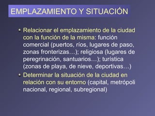 EMPLAZAMIENTO Y SITUACIÓN Relacionar el emplazamiento de la ciudad con la función de la misma : función comercial (puertos, ríos, lugares de paso, zonas fronterizas…); religiosa (lugares de peregrinación, santuarios…); turística (zonas de playa, de nieve, deportivas…) Determinar la situación de la ciudad en relación con su entorno  (capital, metrópoli nacional, regional, subregional) 