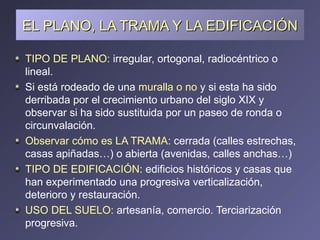 EL PLANO, LA TRAMA Y LA EDIFICACIÓN TIPO DE PLANO : irregular, ortogonal, radiocéntrico o lineal. Si está rodeado de una  muralla o no  y si esta ha sido derribada por el crecimiento urbano del siglo XIX y observar si ha sido sustituida por un paseo de ronda o circunvalación. Observar cómo es LA TRAMA : cerrada (calles estrechas, casas apiñadas…) o abierta (avenidas, calles anchas…) TIPO DE EDIFICACIÓN : edificios históricos y casas que han experimentado una progresiva verticalización, deterioro y restauración. USO DEL SUELO:  artesanía, comercio. Terciarización progresiva. 