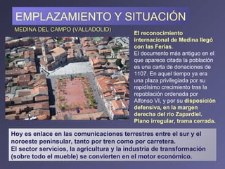 EMPLAZAMIENTO Y SITUACIÓN El reconocimiento internacional de Medina llegó con las Ferias . El documento más antiguo en el que aparece citada la población es una carta de donaciones de 1107. En aquel tiempo ya era una plaza privilegiada por su rapidísimo crecimiento tras la repoblación ordenada por Alfonso VI, y por su  disposición defensiva ,  en la margen derecha del río Zapardiel . Plano irregular, trama cerrada. MEDINA DEL CAMPO (VALLADOLID) Hoy es enlace en las comunicaciones terrestres entre el sur y el noroeste peninsular, tanto por tren como por carretera.  El sector servicios, la agricultura y la industria de transformación (sobre todo el mueble) se convierten en el motor económico. 