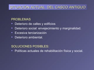 PROBLEMAS Deterioro de calles y edificios Deterioro social: envejecimiento y marginalidad. Excesiva terciarización  Deterioro ambiental. SOLUCIONES POSIBLES: Políticas actuales de rehabilitación física y social. SITUACIÓN ACTUAL  DEL CASCO ANTIGUO 