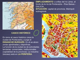 CASCO HISTÓRICO En torno al casco histórico crece la ciudad de Pontevedra y surge el  ENSANCHE BURGUÉS . En él se abren zonas ajardinadas y deportivas. La función de la ciudad es de actividades terciarias: comerciales, institucionales (capitalidad de la provincia). La industria (escasa) está en  LA PERIFERIA . EMPLAZAMIENTO :  a orillas del río Lérez, al fondo de la ría de Pontevedra - Rías Baixas - GALICIA. SITUACIÓN : capital de provincia. Metrópoli subregional. 
