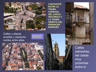 CONTRASTE ENTRE LA TRAMA CERRADA DEL CASCO HISTÓRICO Y LA TRAMA  ABIERTA DEL ENSANCHE BURGUÉS VIGO Calles estrechas, las casas muy próximas entre si Calles y plazas amplias y espacios verdes entre ellas. 