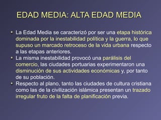 EDAD MEDIA: ALTA EDAD MEDIA La Edad Media se caracterizó por ser una  etapa histórica dominada por la inestabilidad política y la guerra, lo que supuso un marcado retroceso de la vida urbana  respecto a las etapas anteriores.  La misma inestabilidad provocó una  parálisis del comercio , las ciudades portuarias experimentaron una  disminución de sus actividades económicas  y, por tanto de su población.  Respecto al plano, tanto las ciudades de cultura cristiana como las de la civilización islámica presentan un  trazado irregular fruto de la falta de planificación  previa. 