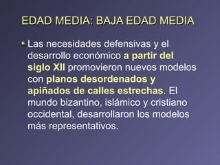 Las necesidades defensivas y el desarrollo económico  a partir del siglo XII  promovieron nuevos modelos con  planos desordenados y apiñados de calles estrechas . El mundo bizantino, islámico y cristiano occidental, desarrollaron los modelos más representativos. EDAD MEDIA: BAJA EDAD MEDIA 