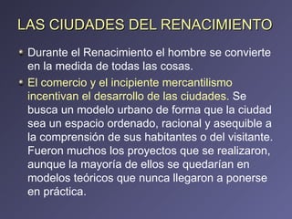 LAS CIUDADES DEL RENACIMIENTO Durante el Renacimiento el hombre se convierte en la medida de todas las cosas. El comercio y el incipiente mercantilismo incentivan el desarrollo de las ciudades.  Se busca un modelo urbano de forma que la ciudad sea un espacio ordenado, racional y asequible a la comprensión de sus habitantes o del visitante. Fueron muchos los proyectos que se realizaron, aunque la mayoría de ellos se quedarían en modelos teóricos que nunca llegaron a ponerse en práctica. 