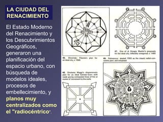LA CIUDAD DEL RENACIMIENTO El Estado Moderno del Renacimiento y los Descubrimientos Geográficos, generaron una planificación del espacio urbano, con búsqueda de modelos ideales, procesos de embellecimiento, y  planos muy centralizados como el "radiocéntrico ". 