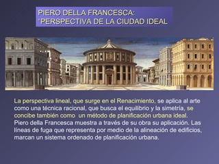 PIERO DELLA FRANCESCA: “PERSPECTIVA DE LA CIUDAD IDEAL La perspectiva lineal, que surge en el Renacimiento,  se aplica al arte como una técnica racional, que busca el equilibrio y la simetría,  se concibe también como  un método de planificación urbana ideal.  Piero della Francesca muestra a través de su obra su aplicación. Las líneas de fuga que representa por medio de la alineación de edificios, marcan un sistema ordenado de planificación urbana. 