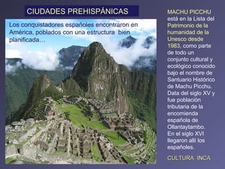 MACHU PICCHU  está en la Lista del  Patrimonio de la humanidad de la Unesco desde 1983 , como parte de todo un conjunto cultural y ecológico conocido bajo el nombre de Santuario Histórico de Machu Picchu. Data del siglo XV y fue población tributaria de la encomienda española de Ollantaytambo.  En el siglo XVI llegaron allí los españoles. Los conquistadores españoles encontraron en América, poblados con una estructura  bien planificada…  CIUDADES PREHISPÁNICAS CULTURA  INCA 