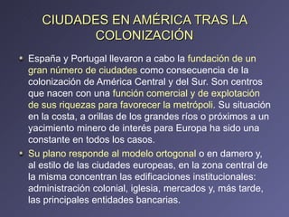CIUDADES EN AMÉRICA TRAS LA COLONIZACIÓN España y Portugal llevaron a cabo la  fundación de un gran número de ciudades  como consecuencia de la colonización de América Central y del Sur. Son centros que nacen con una  función comercial y de explotación de sus riquezas para favorecer la metrópoli . Su situación en la costa, a orillas de los grandes ríos o próximos a un yacimiento minero de interés para Europa ha sido una constante en todos los casos. Su plano responde al modelo ortogonal  o en damero y, al estilo de las ciudades europeas, en la zona central de la misma concentran las edificaciones institucionales: administración colonial, iglesia, mercados y, más tarde, las principales entidades bancarias. 