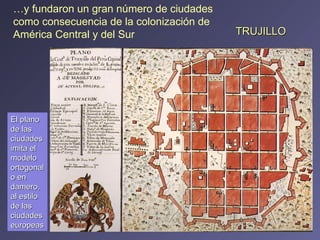 TRUJILLO … y fundaron un gran número de ciudades como consecuencia de la colonización de América Central y del Sur El plano de las ciudades imita el modelo ortogonal o en damero, al estilo de las ciudades europeas 