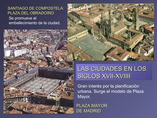 LAS CIUDADES EN LOS SIGLOS XVII-XVIIII PLAZA MAYOR DE MADRID SANTIAGO DE COMPOSTELA:  PLAZA DEL OBRADOIRO Gran interés por la planificación urbana. Surge el modelo de Plaza Mayor. Se promueve el embellecimiento de la ciudad. 