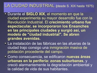 Durante el  SIGLO XIX ,  el momento en que la ciudad experimenta su mayor desarrollo fue con la Revolución Industrial. El  crecimiento urbano fue espectacular, se incorporaron los Ensanches en las principales ciudades y surgió así, un modelo de "ciudad industrial". Se abren grandes avenidas. La instalación de las fábricas en las afueras de la ciudad trajo consigo una  inmigración masiva de población procedente del campo.  Como consecuencia, se edificaron  nuevas áreas urbanas en la periferia: zonas suburbanas , y creció alarmantemente la degradación ambiental y la calidad de vida de sus habitantes. LA CIUDAD INDUSTRIAL   ( desde S. XIX hasta 1975) 