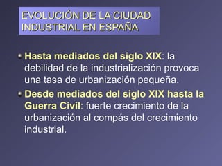EVOLUCIÓN DE LA CIUDAD INDUSTRIAL EN ESPAÑA Hasta mediados del siglo XIX : la debilidad de la industrialización provoca una tasa de urbanización pequeña. Desde mediados del siglo XIX hasta la Guerra Civil :  fuerte crecimiento de la urbanización al compás del crecimiento industrial. 