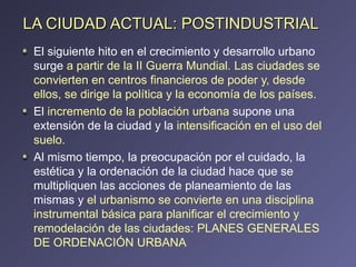 LA CIUDAD ACTUAL: POSTINDUSTRIAL El siguiente hito en el crecimiento y desarrollo urbano surge  a partir de la II Guerra Mundial. Las ciudades se convierten en centros financieros de poder y, desde ellos, se dirige la política y la economía de los países .  El  incremento de la población urbana  supone una extensión de la ciudad y la  intensificación en el uso del suelo. Al mismo tiempo, la preocupación por el cuidado, la estética y la ordenación de la ciudad hace que se multipliquen las acciones de planeamiento de las mismas y  el urbanismo se convierte en una disciplina instrumental básica para planificar el crecimiento y remodelación de las ciudades:   PLANES GENERALES DE ORDENACIÓN URBANA 