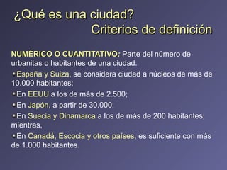 NUMÉRICO O CUANTITATIVO :   Parte del número de urbanitas o habitantes de una ciudad.  España y Suiza , se considera ciudad a núcleos de más de 10.000 habitantes;  En  EEUU  a los de más de 2.500;  En  Japón , a partir de 30.000;  En  Suecia y Dinamarca  a los de más de 200 habitantes; mientras,  En  Canadá, Escocia y otros países , es suficiente con más de 1.000 habitantes .  ¿Qué es una ciudad?   Criterios de definición  