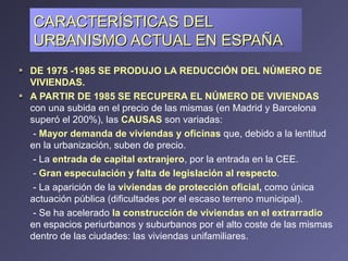 CARACTERÍSTICAS DEL URBANISMO ACTUAL EN ESPAÑA DE 1975 -1985 SE PRODUJO LA REDUCCIÓN DEL NÚMERO DE VIVIENDAS.  A PARTIR DE 1985 SE RECUPERA EL NÚMERO DE VIVIENDAS  con una subida en el precio de las mismas (en Madrid y Barcelona superó el 200%), las  CAUSAS  son variadas: -  Mayor demanda de viviendas y oficinas  que, debido a la lentitud en la urbanización, suben de precio. - La  entrada de capital extranjero , por la entrada en la CEE. -  Gran especulación y falta de legislación al respecto . - La aparición de la  viviendas de protección oficial ,  como única actuación pública (dificultades por el escaso terreno municipal).  - Se ha acelerado  la construcción de viviendas en el extrarradio  en espacios periurbanos y suburbanos por el alto coste de las mismas dentro de las ciudades: las viviendas unifamiliares. 