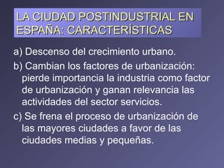 LA CIUDAD POSTINDUSTRIAL EN ESPAÑA: CARACTERÍSTICAS a) Descenso del crecimiento urbano. b) Cambian los factores de urbanización: pierde importancia la industria como factor de urbanización y ganan relevancia las actividades del sector servicios. c) Se frena el proceso de urbanización de las mayores ciudades a favor de las ciudades medias y pequeñas.  