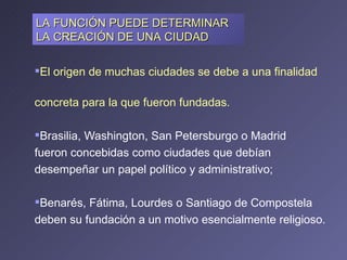El origen de muchas ciudades se debe a una finalidad  concreta para la que fueron fundadas.  Brasilia, Washington, San Petersburgo o Madrid  fueron concebidas como ciudades que debían  desempeñar un papel político y administrativo;  Benarés, Fátima, Lourdes o Santiago de Compostela deben su fundación a un motivo esencialmente religioso. LA FUNCIÓN PUEDE DETERMINAR LA CREACIÓN DE UNA CIUDAD 