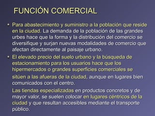 FUNCIÓN COMERCIAL Para abastecimiento y suministro a la población que reside en la ciudad.  La demanda de la población de las grandes urbes hace que la forma y la distribución del comercio se diversifique y surjan nuevas modalidades de comercio que afectan directamente al paisaje urbano. El elevado precio del suelo urbano y la búsqueda de estacionamiento para los usuarios hace que los hipermercados o grandes superficies comerciales se sitúen a las afueras de la ciudad , aunque en lugares bien comunicados con el centro. Las tiendas especializadas  en productos concretos y de mayor valor, se suelen colocar  en lugares céntricos de la ciudad  y que resultan accesibles mediante el transporte público. 