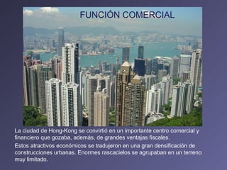La ciudad de Hong-Kong se convirtió en un importante centro comercial y financiero que gozaba, además, de grandes ventajas fiscales. Estos atractivos económicos se tradujeron en una gran densificación de construcciones urbanas. Enormes rascacielos se agrupaban en un terreno muy limitado. FUNCIÓN COMERCIAL 