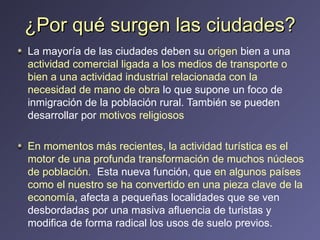 ¿Por qué surgen las ciudades? La mayoría de las ciudades deben su  origen  bien a una  actividad comercial ligada a los medios de transporte o bien a una actividad industrial relacionada con la necesidad de mano de obra  lo que supone un foco de inmigración de la población rural. También se pueden desarrollar por  motivos religiosos En momentos más recientes, la actividad turística es el motor de una profunda transformación de muchos núcleos de población.  Esta nueva función, que  en algunos países como el nuestro se ha convertido en una pieza clave de la economía , afecta a pequeñas localidades que se ven desbordadas por una masiva afluencia de turistas y modifica de forma radical los usos de suelo previos. 