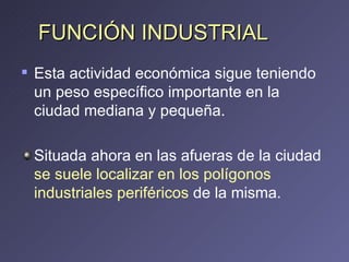 FUNCIÓN INDUSTRIAL Esta actividad económica sigue teniendo un peso específico importante en la ciudad mediana y pequeña. Situada ahora en las afueras de la ciudad  se suele localizar en los polígonos industriales periféricos  de la misma. 
