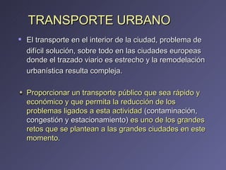 TRANSPORTE URBANO El transporte en el interior de la ciudad, problema de difícil solución, sobre todo en las ciudades europeas donde el trazado viario es estrecho y la remodelación urbanística resulta compleja.  Proporcionar un transporte público que sea rápido y económico y que permita la reducción de los problemas ligados a esta actividad  (contaminación, congestión y estacionamiento)  es uno de los grandes retos que se plantean a las grandes ciudades en este momento. 