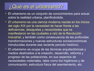 ¿Qué es el urbanismo? El urbanismo es un conjunto de conocimientos para actuar sobre la realidad urbana, planificándola.  El urbanismo  es una ciencia moderna nacida en los inicios del siglo XIX por la necesidad de hacer frente a las deficiencias, desajustes y necesidades que se manifestaron en las ciudades a raíz de la Revolución Industrial , y también como consecuencia de las profundas transformaciones y nuevas estructuras socioeconómicas introducidas durante ese reciente periodo histórico. El urbanismo se ocupa de las técnicas arquitectónicas y medios destinados a la creación, desarrollo, reforma y progreso de las poblaciones, en sus aspectos de necesidades materiales, tales como los higiénicos y de comunicación, estructura física del asentamiento, etc.  
