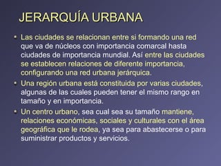 JERARQUÍA URBANA Las ciudades se relacionan entre si formando una red  que va de núcleos con importancia comarcal hasta ciudades de importancia mundial. Así  entre las ciudades se establecen relaciones de diferente importancia, configurando una red urbana jerárquica. Una región urbana está constituida por varias ciudades , algunas de las cuales pueden tener el mismo rango en tamaño y en importancia. Un centro urbano , sea cual sea su tamaño  mantiene, relaciones económicas, sociales y culturales con el área geográfica que le rodea , ya sea para abastecerse o para suministrar productos y servicios.  