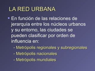 LA RED URBANA  En función de las relaciones de jerarquía entre los núcleos urbanos y su entorno, las ciudades se pueden clasificar por orden de influencia en:  -  Metrópolis regionales   y subregionales - Metrópolis nacionales - Metrópolis mundiales 