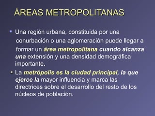 ÁREAS METROPOLITANAS Una región urbana, constituida por una conurbación o una aglomeración puede llegar a formar un  área metropolitana  cuando alcanza una  extensión y una densidad demográfica importante . La  metrópolis es la ciudad principal , la que ejerce la  mayor influencia y marca las directrices sobre el desarrollo del resto de los núcleos de población. 