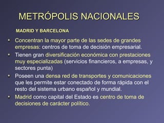 METRÓPOLIS NACIONALES Concentran la mayor parte de las sedes de grandes empresas : centros de toma de decisión empresarial. Tienen gran  diversificación económica con prestaciones muy especializadas  (servicios financieros, a empresas, y sectores punta) Poseen una  densa red de transportes y comunicaciones  que les permite estar conectado de forma rápida con el resto del sistema urbano español y mundial. Madrid  como capital del Estado es  centro de toma de decisiones de carácter político. MADRID Y BARCELONA 