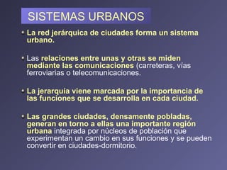 SISTEMAS URBANOS La red jerárquica de ciudades forma un sistema urbano.  Las  relaciones entre unas y otras se miden mediante las comunicaciones   (carreteras, vías ferroviarias o telecomunicaciones.  La jerarquía viene marcada por la importancia de las funciones que se desarrolla en cada ciudad.   Las grandes ciudades, densamente pobladas, generan en torno a ellas una importante región urbana   integrada por núcleos de población que experimentan un cambio en sus funciones y se pueden convertir en ciudades-dormitorio.  