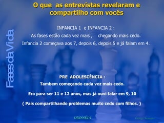 Fases da Vida O que  as entrevistas revelaram e compartilho com vocês INFANCIA 1  e INFANCIA 2 : As fases estão cada vez mais ,  chegando mais cedo. Infancia 2 começava aos 7, depois 6, depois 5 e já falam em 4. PRE  ADOLESCÊNCIA : Tambem começando cada vez mais cedo. Era para ser 11 e 12 anos, mas já ouvi falar em 9, 10 ( Pais compartilhando problemas muito cedo com filhos. )  