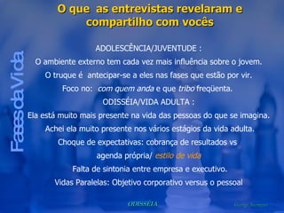 Fases da Vida O que  as entrevistas revelaram e compartilho com vocês ADOLESCÊNCIA/JUVENTUDE : O ambiente externo tem cada vez mais influência sobre o jovem. O truque é  antecipar-se a eles nas fases que estão por vir. Foco no:  com quem anda  e que  tribo  freqüenta.  ODISSÉIA/VIDA ADULTA : Ela está muito mais presente na vida das pessoas do que se imagina. Achei ela muito presente nos vários estágios da vida adulta. Choque de expectativas: cobrança de resultados vs  agenda própria/  estilo de vida Falta de sintonia entre empresa e executivo. Vidas Paralelas: Objetivo corporativo versus o pessoal 