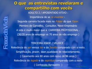 Fases da Vida O que  as entrevistas revelaram e compartilho com vocês ADULTO 2 / APOSENTADO ATIVO : Importância de se  re inventar  -  Segunda carreira focada mais no  Prazer  do que  Fazer. Membro de Conselho,  Consultor, Novo Empresário A vida é muito maior que a  CARREIRA PROFISSIONAL . (30/35 anos de emprego vs 70 anos de não emprego ) TERCEIRA IDADE / VELHICE : Relevância do  ser  versus  ter  e da  família  comparado com o resto. Simplificação, prazer, laser,qualidade de relacionamento. ( Casamento aos 80 anos com noivo de 86 anos ) Relevância do  legado  e do  espiritual  comparado com o resto ( Conhecido Banqueiro  ) 
