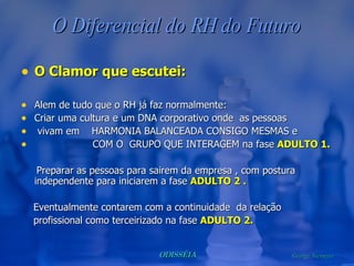 O Diferencial do RH do Futuro O Clamor que escutei: Alem de tudo que o RH já faz normalmente: Criar uma cultura e um DNA corporativo onde  as pessoas  vivam em  HARMONIA BALANCEADA CONSIGO MESMAS e  COM O  GRUPO QUE INTERAGEM na fase  ADULTO 1. Preparar as pessoas para sairem da empresa , com postura  independente para iniciarem a fase  ADULTO 2 . Eventualmente contarem com a continuidade  da relação profissional como terceirizado na fase  ADULTO 2. 
