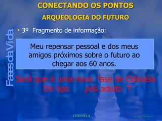 CONECTANDO OS PONTOS ARQUEOLOGIA DO FUTURO Fases da Vida 3º  Fragmento de informação: Será que é uma nova  fase de Odisséia  Do tipo  pós adulto   ? Meu repensar pessoal e dos meus amigos próximos sobre o futuro ao chegar aos 60 anos. 