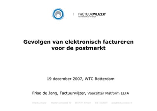 Gevolgen van elektronisch factureren
        voor de postmarkt




                   19 december 2007, WTC Rotterdam


  Friso de Jong, Factuurwijzer, Voorzitter Platform ELFA

  ©Factuurwijzer     Westervoortsedijk 50   6827 AT Arnhem   026-3214607   jong@factuurwijzer.nl
 