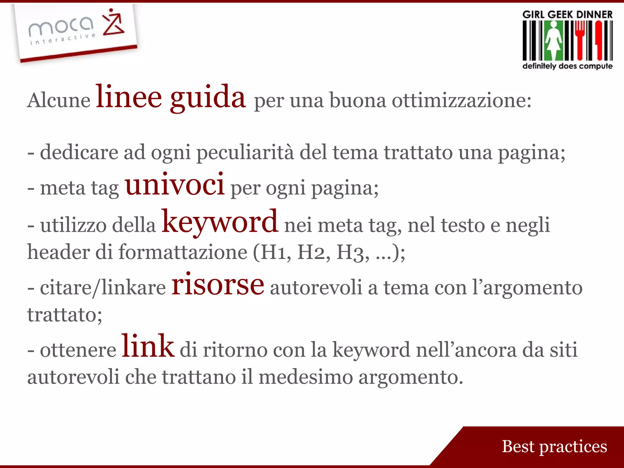 Alcune  linee guida  per una buona ottimizzazione: - dedicare ad ogni peculiarità del tema trattato una pagina; - meta tag  univoci  per ogni pagina; - utilizzo della  keyword  nei meta tag, nel testo e negli header di formattazione (H1, H2, H3, …); - citare/linkare  risorse  autorevoli a tema con l’argomento trattato; - ottenere  link  di ritorno con la keyword nell’ancora da siti autorevoli che trattano il medesimo argomento. Best practices 