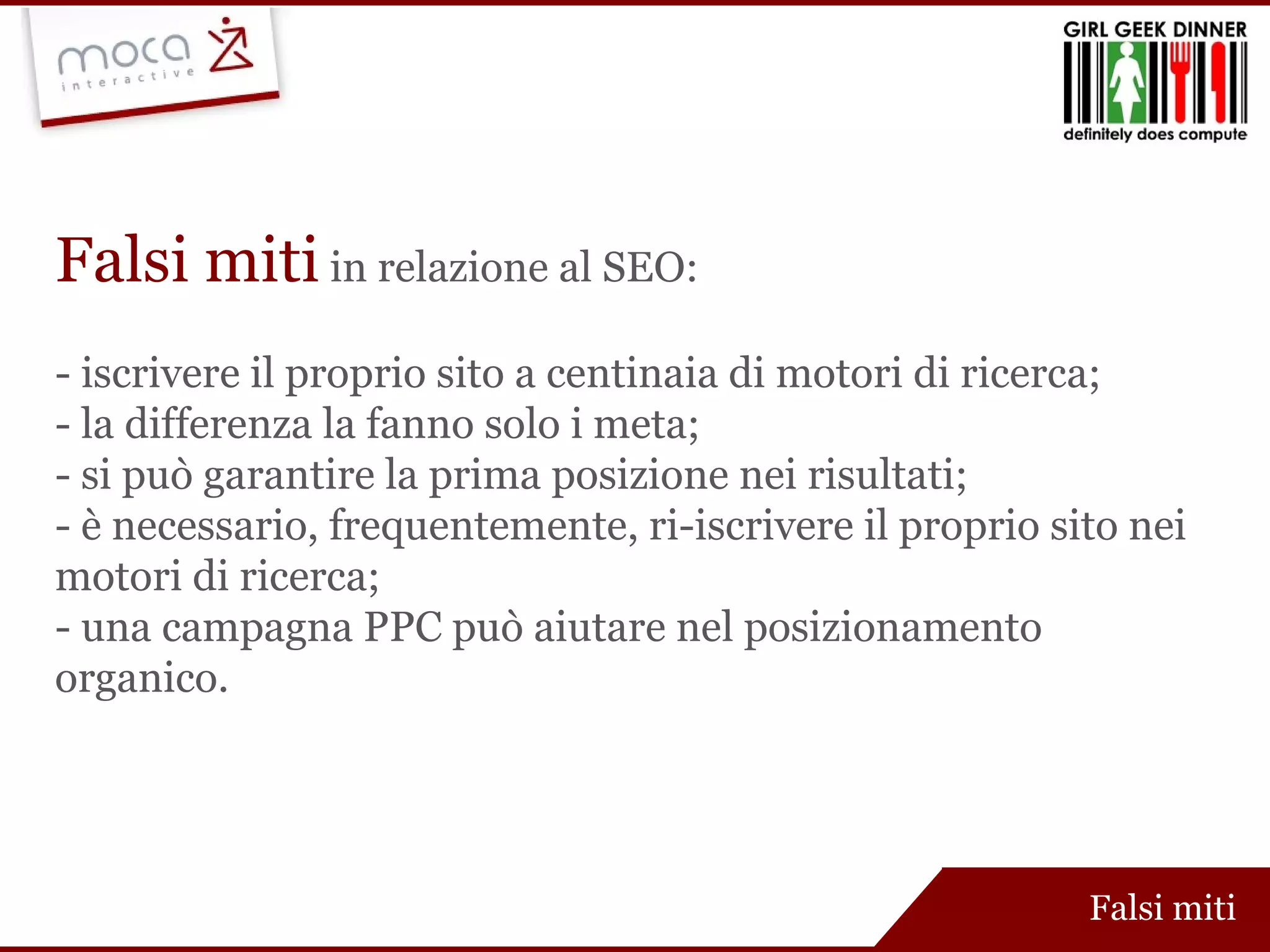 Falsi miti   in relazione al SEO: - iscrivere il proprio sito a centinaia di motori di ricerca; - la differenza la fanno solo i meta; - si può garantire la prima posizione nei risultati; - è necessario, frequentemente, ri-iscrivere il proprio sito nei motori di ricerca; - una campagna PPC può aiutare nel posizionamento organico. Falsi miti 