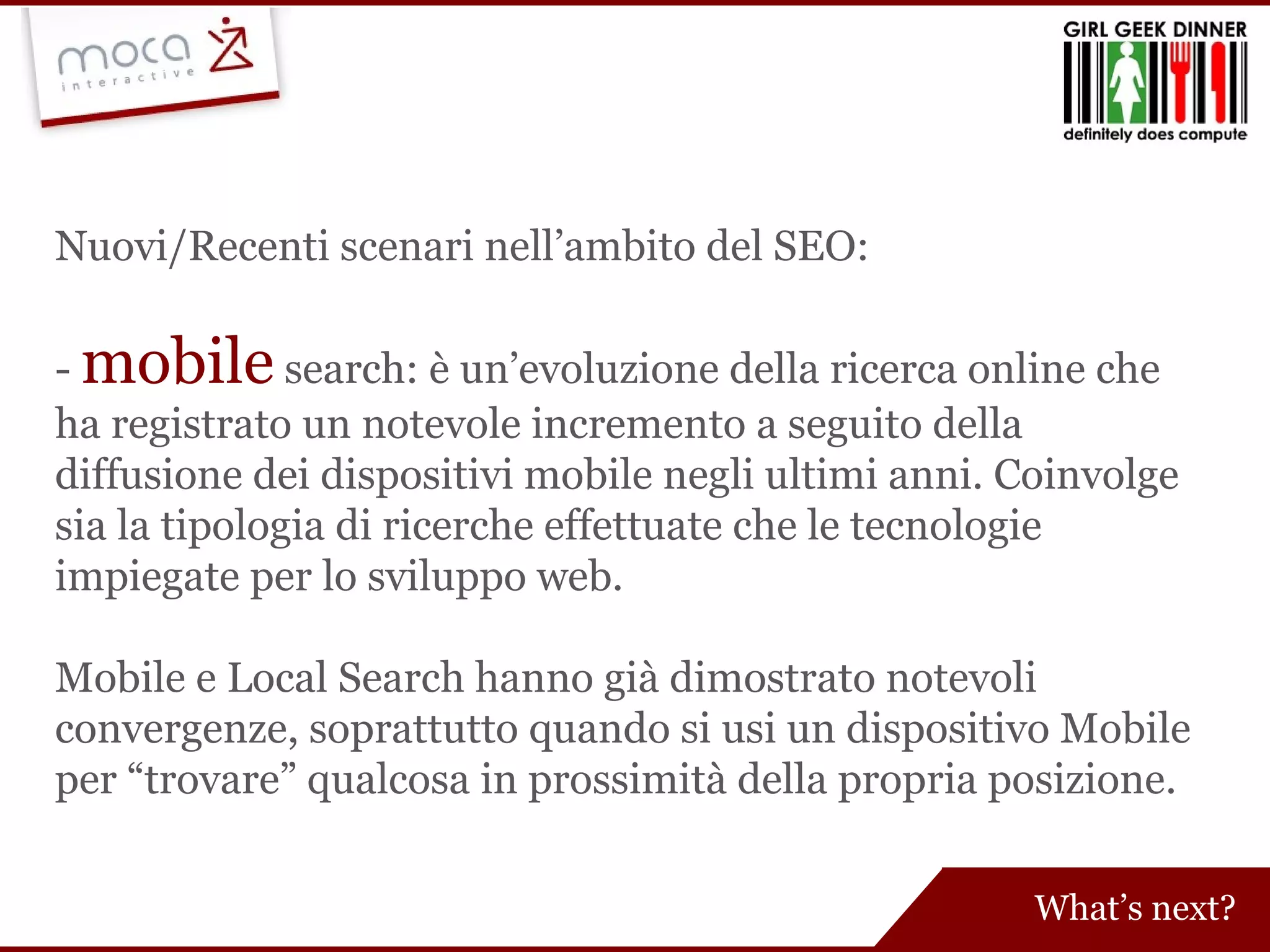 Nuovi/Recenti scenari nell’ambito del SEO: -  mobile   search:   è un’evoluzione della ricerca online che ha registrato un notevole incremento a seguito della diffusione dei dispositivi mobile negli ultimi anni. Coinvolge sia la tipologia di ricerche effettuate che le tecnologie impiegate per lo sviluppo web. Mobile e Local Search hanno già dimostrato notevoli convergenze, soprattutto quando si usi un dispositivo Mobile per “trovare” qualcosa in prossimità della propria posizione. What’s next? 
