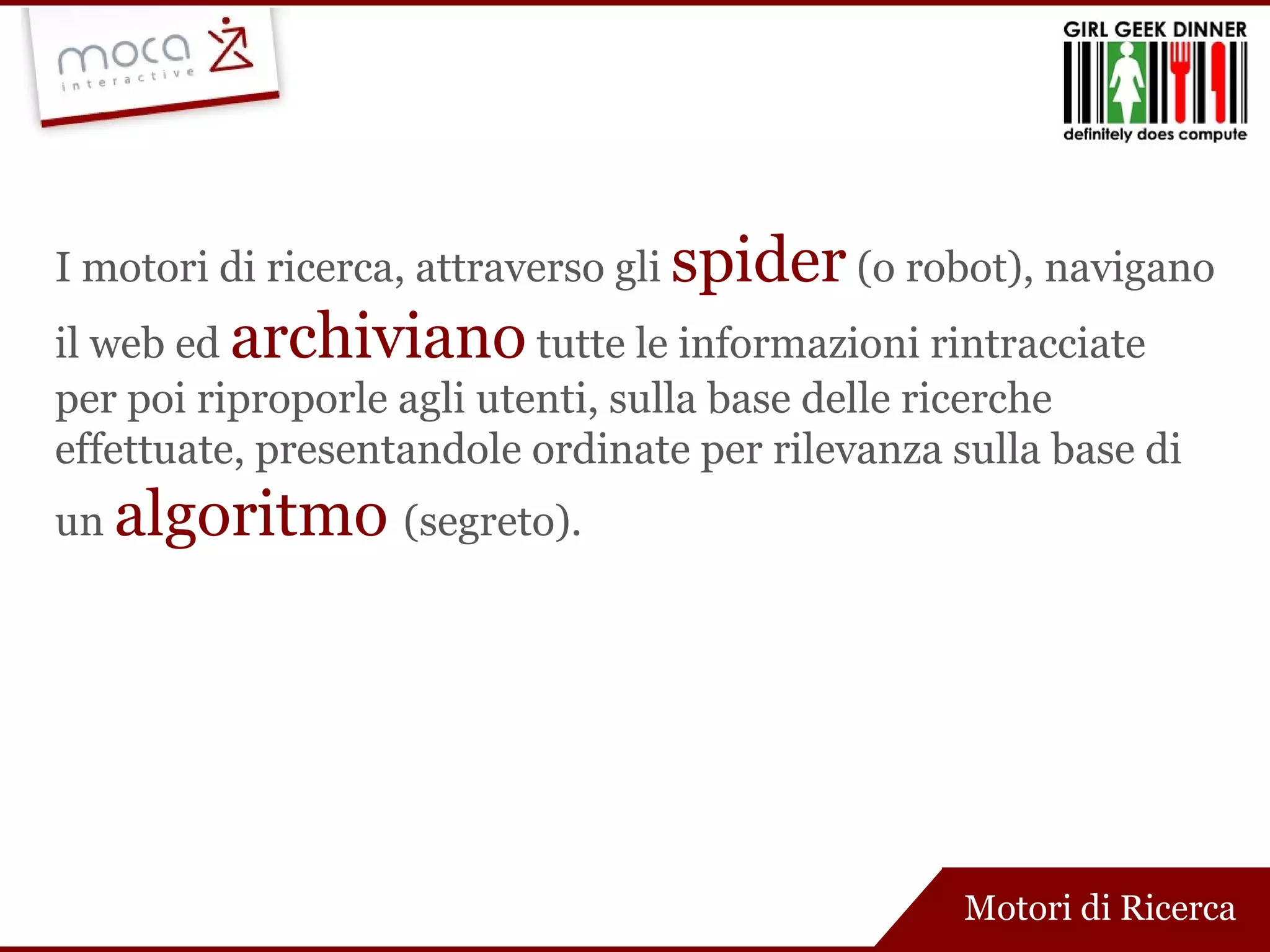 Motori di Ricerca I motori di ricerca, attraverso gli  spider   (o robot), navigano il web ed  archiviano   tutte le informazioni rintracciate per poi riproporle agli utenti, sulla base delle ricerche effettuate, presentandole ordinate per rilevanza sulla base di un  algoritmo  (segreto). 